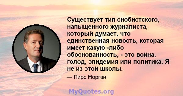 Существует тип снобистского, напыщенного журналиста, который думает, что единственная новость, которая имеет какую -либо обоснованность, - это война, голод, эпидемия или политика. Я не из этой школы.