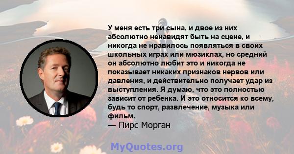 У меня есть три сына, и двое из них абсолютно ненавидят быть на сцене, и никогда не нравилось появляться в своих школьных играх или мюзиклах, но средний он абсолютно любит это и никогда не показывает никаких признаков