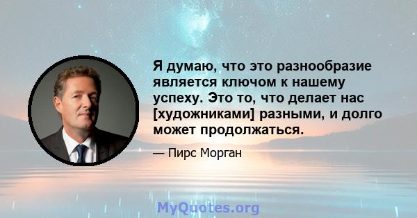 Я думаю, что это разнообразие является ключом к нашему успеху. Это то, что делает нас [художниками] разными, и долго может продолжаться.