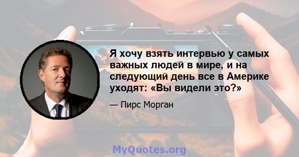 Я хочу взять интервью у самых важных людей в мире, и на следующий день все в Америке уходят: «Вы видели это?»