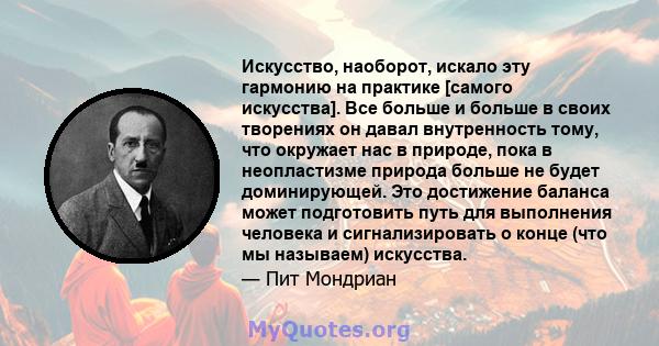 Искусство, наоборот, искало эту гармонию на практике [самого искусства]. Все больше и больше в своих творениях он давал внутренность тому, что окружает нас в природе, пока в неопластизме природа больше не будет