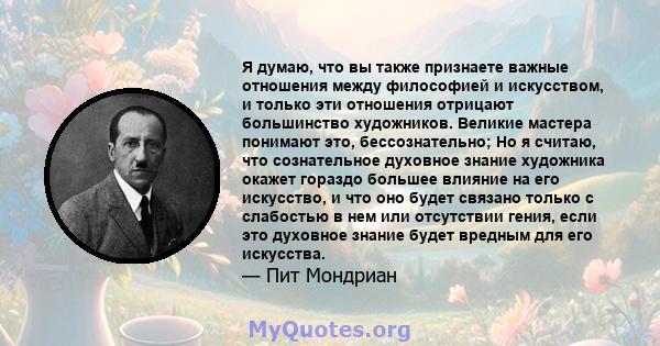 Я думаю, что вы также признаете важные отношения между философией и искусством, и только эти отношения отрицают большинство художников. Великие мастера понимают это, бессознательно; Но я считаю, что сознательное