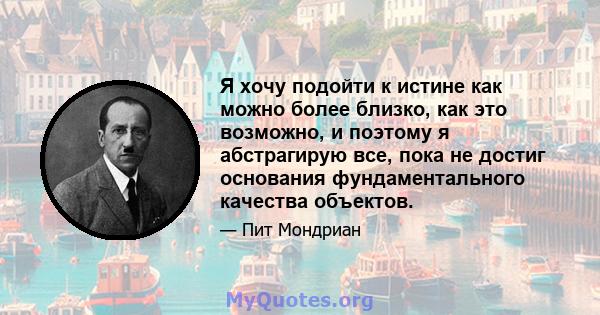 Я хочу подойти к истине как можно более близко, как это возможно, и поэтому я абстрагирую все, пока не достиг основания фундаментального качества объектов.