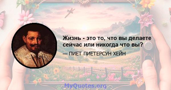 Жизнь - это то, что вы делаете сейчас или никогда что вы?