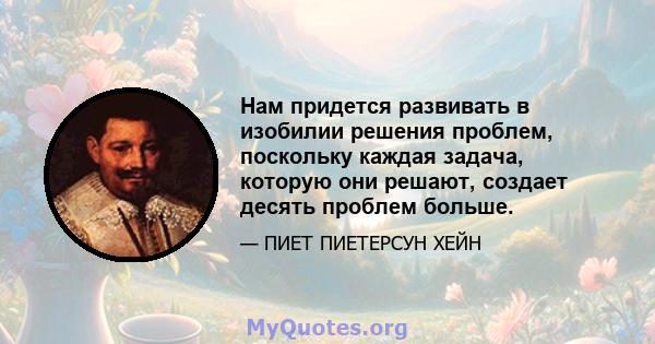 Нам придется развивать в изобилии решения проблем, поскольку каждая задача, которую они решают, создает десять проблем больше.