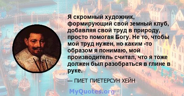 Я скромный художник, формирующий свой земный клуб, добавляя свой труд в природу, просто помогая Богу. Не то, чтобы мой труд нужен, но каким -то образом я понимаю, мой производитель считал, что я тоже должен был