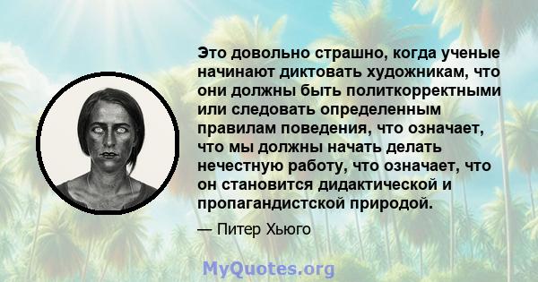 Это довольно страшно, когда ученые начинают диктовать художникам, что они должны быть политкорректными или следовать определенным правилам поведения, что означает, что мы должны начать делать нечестную работу, что