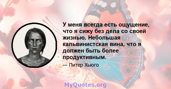 У меня всегда есть ощущение, что я сижу без дела со своей жизнью. Небольшая кальвинистская вина, что я должен быть более продуктивным.