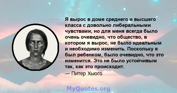 Я вырос в доме среднего и высшего класса с довольно либеральными чувствами, но для меня всегда было очень очевидно, что общество, в котором я вырос, не было идеальным и необходимо изменить. Поскольку я был ребенком,