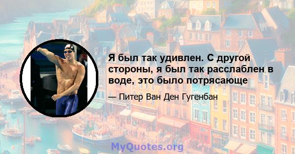 Я был так удивлен. С другой стороны, я был так расслаблен в воде, это было потрясающе