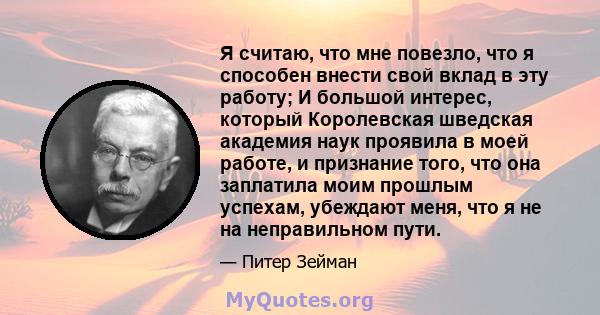 Я считаю, что мне повезло, что я способен внести свой вклад в эту работу; И большой интерес, который Королевская шведская академия наук проявила в моей работе, и признание того, что она заплатила моим прошлым успехам,