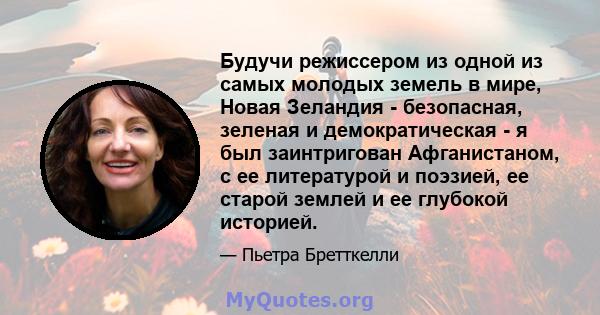 Будучи режиссером из одной из самых молодых земель в мире, Новая Зеландия - безопасная, зеленая и демократическая - я был заинтригован Афганистаном, с ее литературой и поэзией, ее старой землей и ее глубокой историей.