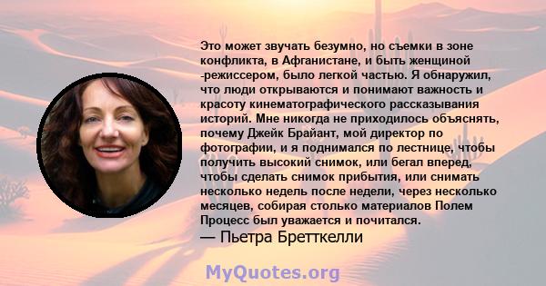 Это может звучать безумно, но съемки в зоне конфликта, в Афганистане, и быть женщиной -режиссером, было легкой частью. Я обнаружил, что люди открываются и понимают важность и красоту кинематографического рассказывания