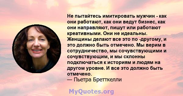 Не пытайтесь имитировать мужчин - как они работают, как они ведут бизнес, как они направляют, пишут или работают креативными. Они не идеальны. Женщины делают все это по -другому, и это должно быть отмечено. Мы верим в