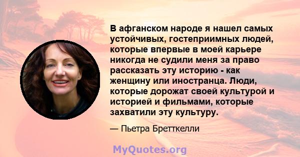 В афганском народе я нашел самых устойчивых, гостеприимных людей, которые впервые в моей карьере никогда не судили меня за право рассказать эту историю - как женщину или иностранца. Люди, которые дорожат своей культурой 