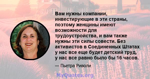 Вам нужны компании, инвестирующие в эти страны, поэтому женщины имеют возможности для трудоустройства, и вам также нужны эти силы совести. Без активистов в Соединенных Штатах у нас все еще будет детский труд, у нас все