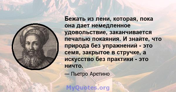 Бежать из лени, которая, пока она дает немедленное удовольствие, заканчивается печалью покаяния. И знайте, что природа без упражнений - это семя, закрытое в стручке, а искусство без практики - это ничто.