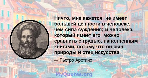 Ничто, мне кажется, не имеет большей ценности в человеке, чем сила суждения; и человека, который имеет его, можно сравнить с грудью, наполненным книгами, потому что он сын природы и отец искусства.