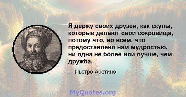 Я держу своих друзей, как скупы, которые делают свои сокровища, потому что, во всем, что предоставлено нам мудростью, ни одна не более или лучше, чем дружба.