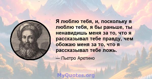 Я люблю тебя, и, поскольку я люблю тебя, я бы раньше, ты ненавидишь меня за то, что я рассказывал тебе правду, чем обожаю меня за то, что я рассказывал тебе ложь.