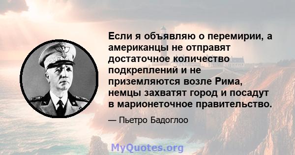 Если я объявляю о перемирии, а американцы не отправят достаточное количество подкреплений и не приземляются возле Рима, немцы захватят город и посадут в марионеточное правительство.