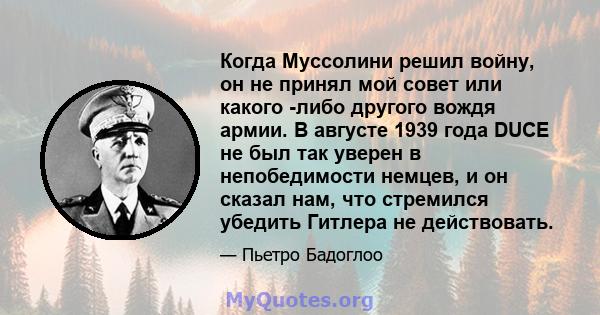 Когда Муссолини решил войну, он не принял мой совет или какого -либо другого вождя армии. В августе 1939 года DUCE не был так уверен в непобедимости немцев, и он сказал нам, что стремился убедить Гитлера не действовать.