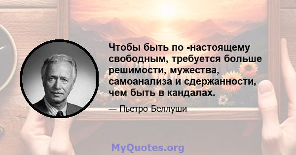 Чтобы быть по -настоящему свободным, требуется больше решимости, мужества, самоанализа и сдержанности, чем быть в кандалах.