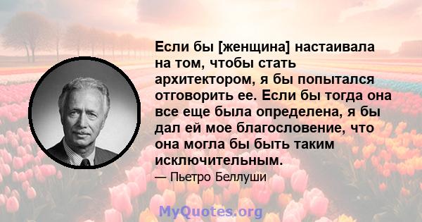 Если бы [женщина] настаивала на том, чтобы стать архитектором, я бы попытался отговорить ее. Если бы тогда она все еще была определена, я бы дал ей мое благословение, что она могла бы быть таким исключительным.