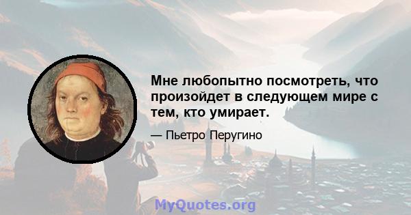 Мне любопытно посмотреть, что произойдет в следующем мире с тем, кто умирает.