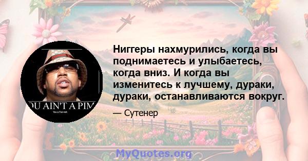 Ниггеры нахмурились, когда вы поднимаетесь и улыбаетесь, когда вниз. И когда вы изменитесь к лучшему, дураки, дураки, останавливаются вокруг.