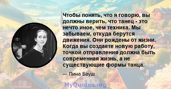 Чтобы понять, что я говорю, вы должны верить, что танец - это нечто иное, чем техника. Мы забываем, откуда берутся движения. Они рождены от жизни. Когда вы создаете новую работу, точкой отправления должна быть