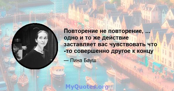 Повторение не повторение, ... одно и то же действие заставляет вас чувствовать что -то совершенно другое к концу