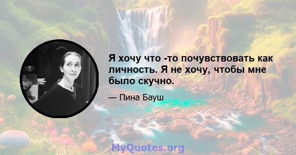 Я хочу что -то почувствовать как личность. Я не хочу, чтобы мне было скучно.