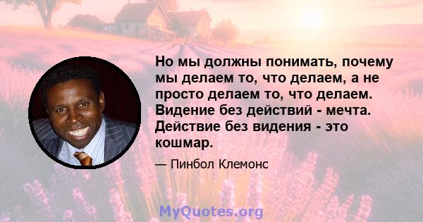 Но мы должны понимать, почему мы делаем то, что делаем, а не просто делаем то, что делаем. Видение без действий - мечта. Действие без видения - это кошмар.