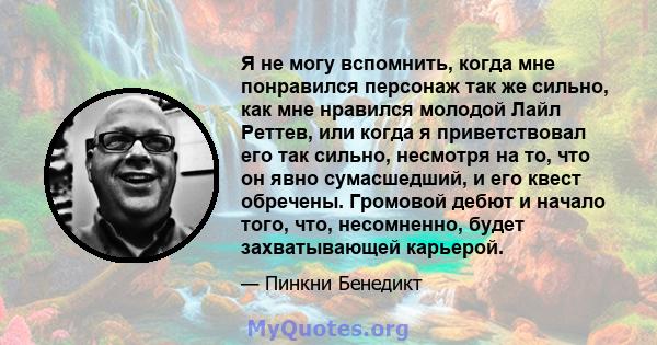 Я не могу вспомнить, когда мне понравился персонаж так же сильно, как мне нравился молодой Лайл Реттев, или когда я приветствовал его так сильно, несмотря на то, что он явно сумасшедший, и его квест обречены. Громовой