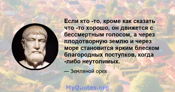 Если кто -то, кроме как сказать что -то хорошо, он движется с бессмертным голосом, а через плодотворную землю и через море становится ярким блеском благородных поступков, когда -либо неутолимых.