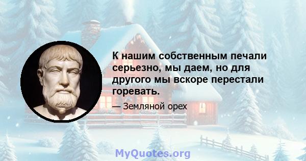 К нашим собственным печали серьезно, мы даем, но для другого мы вскоре перестали горевать.