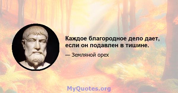 Каждое благородное дело дает, если он подавлен в тишине.