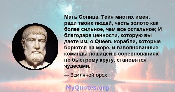 Мать Солнца, Тейя многих имен, ради твоих людей, честь золото как более сильное, чем все остальное; И благодаря ценности, которую вы даете им, o Queen, корабли, которые борются на море, и взволнованные команды лошадей в 