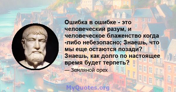 Ошибка в ошибке - это человеческий разум, и человеческое блаженство когда -либо небезопасно; Знаешь, что мы еще остаются позади? Знаешь, как долго по настоящее время будет терпеть?