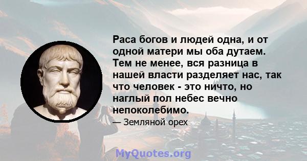 Раса богов и людей одна, и от одной матери мы оба дутаем. Тем не менее, вся разница в нашей власти разделяет нас, так что человек - это ничто, но наглый пол небес вечно непоколебимо.