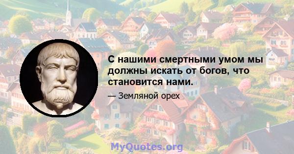 С нашими смертными умом мы должны искать от богов, что становится нами.