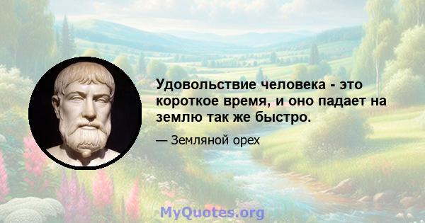 Удовольствие человека - это короткое время, и оно падает на землю так же быстро.