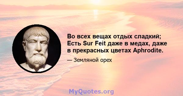 Во всех вещах отдых сладкий; Есть Sur Feit даже в медах, даже в прекрасных цветах Aphrodite.