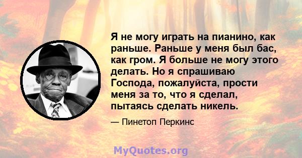 Я не могу играть на пианино, как раньше. Раньше у меня был бас, как гром. Я больше не могу этого делать. Но я спрашиваю Господа, пожалуйста, прости меня за то, что я сделал, пытаясь сделать никель.