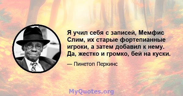 Я учил себя с записей, Мемфис Слим, их старые фортепианные игроки, а затем добавил к нему. Да, жестко и громко, бей на куски.