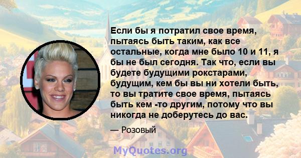 Если бы я потратил свое время, пытаясь быть таким, как все остальные, когда мне было 10 и 11, я бы не был сегодня. Так что, если вы будете будущими рокстарами, будущим, кем бы вы ни хотели быть, то вы тратите свое