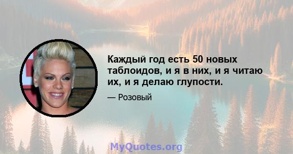 Каждый год есть 50 новых таблоидов, и я в них, и я читаю их, и я делаю глупости.