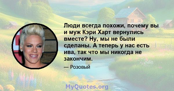 Люди всегда похожи, почему вы и муж Кэри Харт вернулись вместе? Ну, мы не были сделаны. А теперь у нас есть ива, так что мы никогда не закончим.