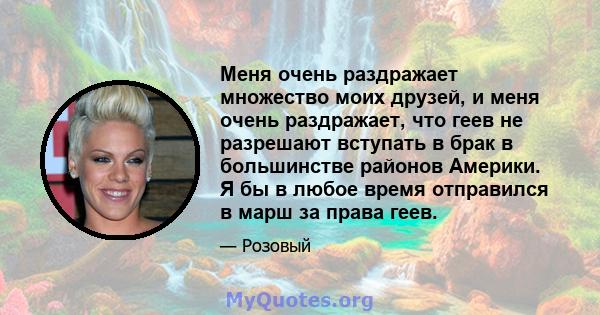 Меня очень раздражает множество моих друзей, и меня очень раздражает, что геев не разрешают вступать в брак в большинстве районов Америки. Я бы в любое время отправился в марш за права геев.